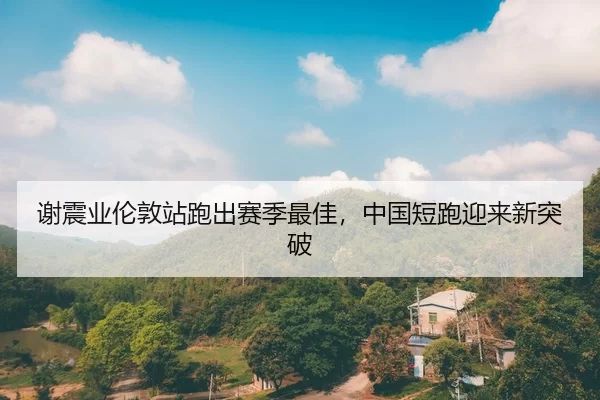 谢震业伦敦站跑出赛季最佳，中国短跑迎来新突破