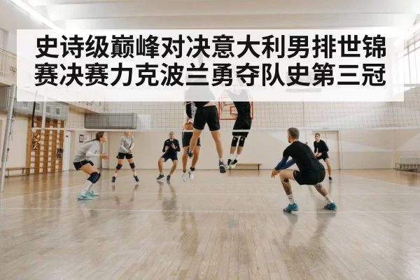 史诗级巅峰对决意大利男排世锦赛决赛力克波兰勇夺队史第三冠