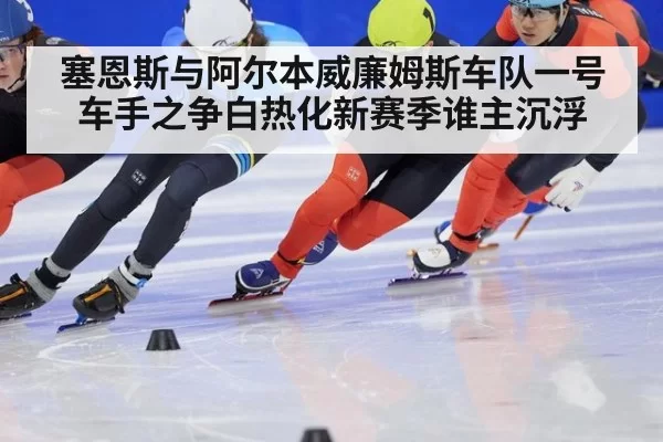 塞恩斯与阿尔本威廉姆斯车队一号车手之争白热化新赛季谁主沉浮